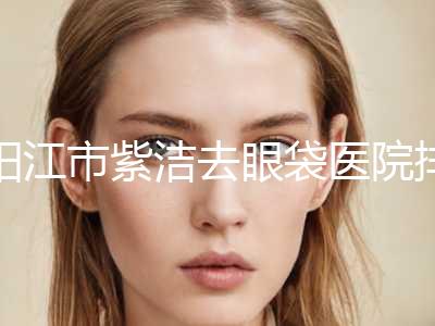 阳江市紫洁去眼袋医院排行榜top10重磅更新-阳江整形美容中心带来新体验