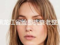 黑龙江省脸部抗衰老整形美容价格表发布-黑龙江省脸部抗衰老费用大约多少